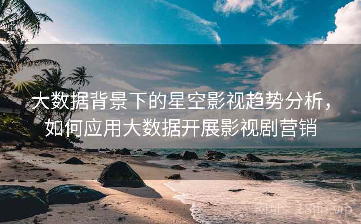 大数据背景下的星空影视趋势分析，如何应用大数据开展影视剧营销