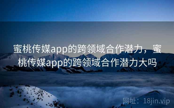 蜜桃传媒app的跨领域合作潜力，蜜桃传媒app的跨领域合作潜力大吗