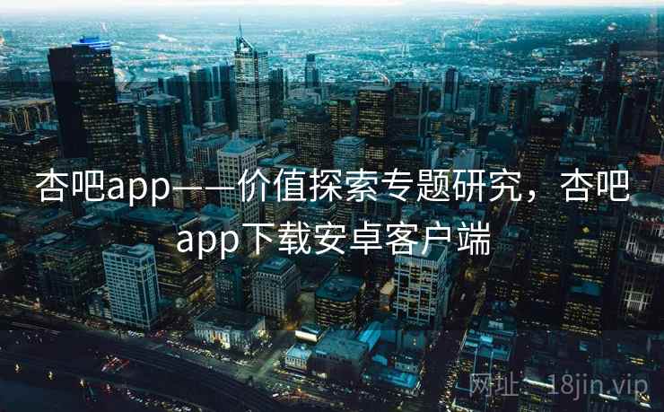 杏吧app——价值探索专题研究,杏吧app下载安卓客户端