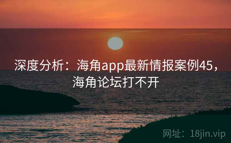 深度分析：海角app最新情报案例45，海角论坛打不开