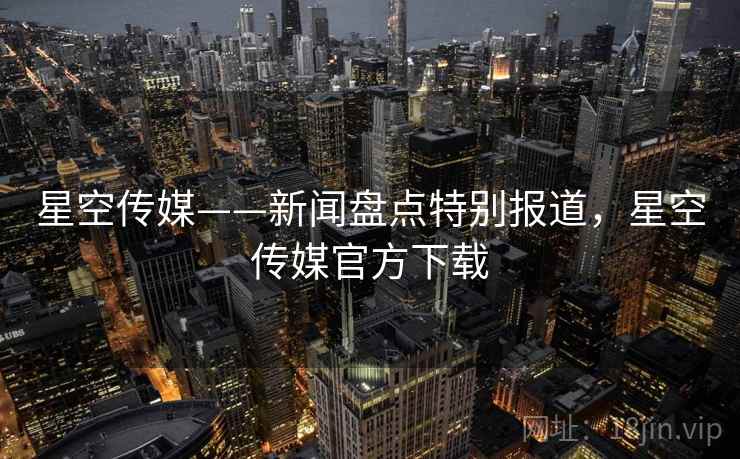 星空传媒——新闻盘点特别报道,星空传媒官方下载
