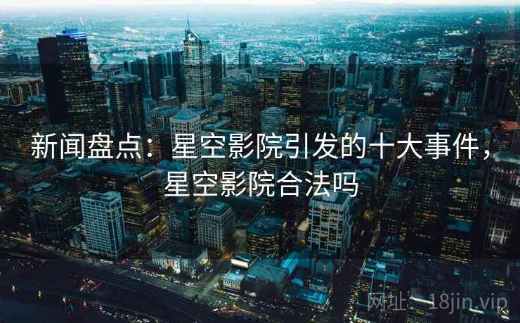 新闻盘点:星空影院引发的十大事件,星空影院合法吗